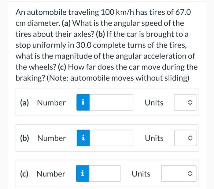 An automobile traveling \( 100 \mathrm{~km} / \mathrm{h} \) has tires of \( 67.0 \) cm diameter. (a) What is the angular spee