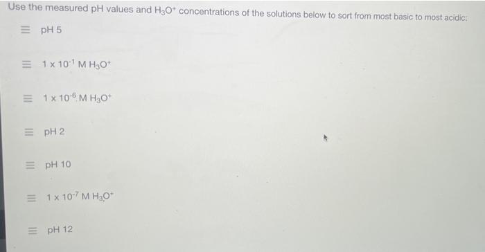 Use the measured pH values and H3O+ concentrations of the solutions below to sort from most basic to most acidic:
=pH 5
= 1 x