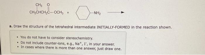 a. Draw the structure of the tetrahedral intermediate INITIALLY-FORMED in the reaction shown.
- You do not have to consider s