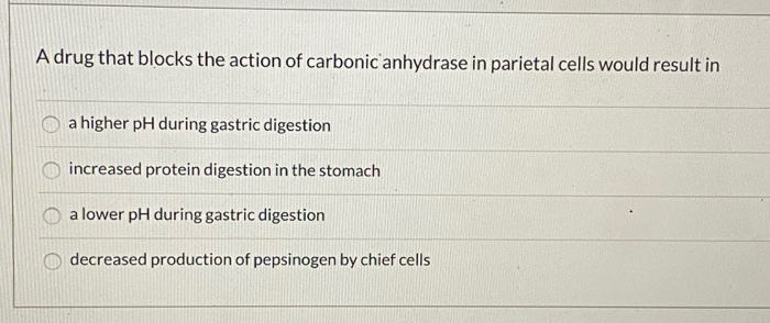 A drug that blocks the action of carbonic anhydrase in parietal cells would result in
a higher pH during gastric digestion
in