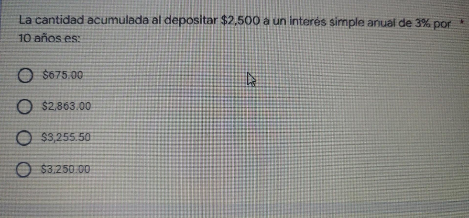 La cantidad acumulada al depositar $2,500 a un interés simple anual de 3% por 10 años es: O $675.00 O $2,863.00 $3,255.50 O $