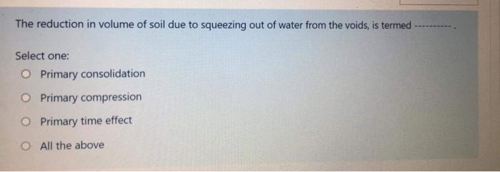 The reduction in volume of soil due to squeezing out of water from the voids, is termed
Select one:
Primary consolidation
Pri