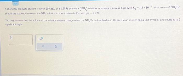 A chemistry graduate student is given \( 250 . \mathrm{mL} \) of a \( 1.20 \mathrm{M} \) ammonia \( \left(\mathrm{NH}_{3}\rig
