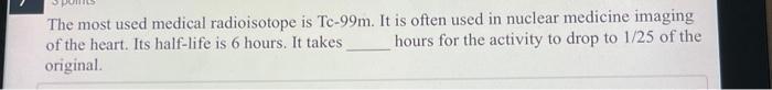 The most used medical radioisotope is Tc- \( 99 \mathrm{~m} \). It is often used in nuclear medicine imaging of the heart. It