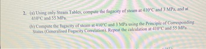 2. (a) Using only Steam Tables, compute the fugacity of steam at \( 410^{\circ} \mathrm{C} \) and \( 3 \mathrm{MPa} \), and a