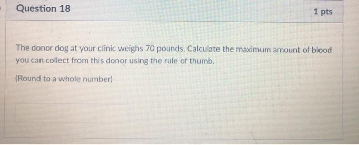 Question 18 1 pts The donor dog at your clinic weighs 70 pounds. Calculate the maximum amount of blood you can collect from t