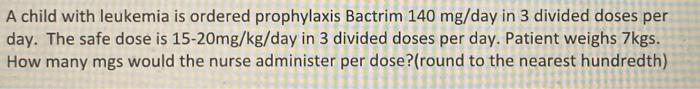 A child with leukemia is ordered prophylaxis Bactrim 140 mg/day in 3 divided doses per day. The safe dose is 15-20mg/kg/day i