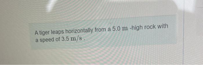 A tiger leaps horizontally from a \( 5.0 \mathrm{~m} \)-high rock with a speed of \( 3.5 \mathrm{~m} / \mathrm{s} \).