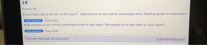 Puntos:20 If vour hodv has a density of \( 991 \mathrm{~kg} / \mathrm{m}^{3} \), what fraction of you will be submerged when