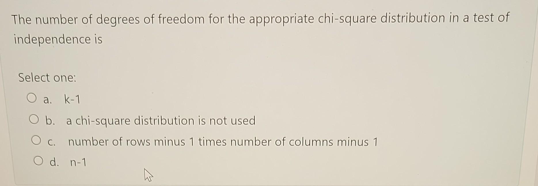 The number of degrees of freedom for the appropriate chi-square distribution in a test of independence is
Select one:
a. \( k