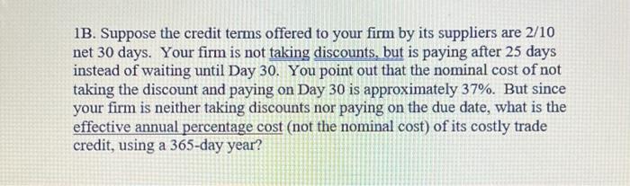 1B. Suppose the credit terms offered to your firm by its suppliers are \( 2 / 10 \) net 30 days. Your firm is not taking disc