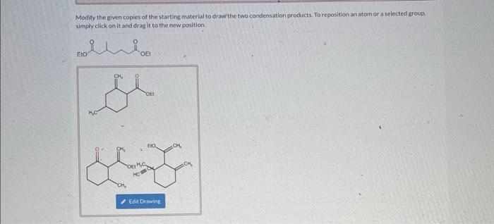 Modity the given coples of the starting material to draw the two condensation products. To reposition an atom ora selected gr