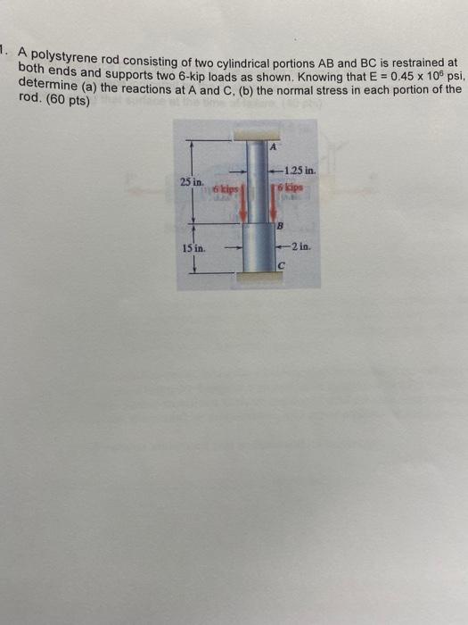 1. A polystyrene rod consisting of two cylindrical portions AB and BC is restrained at
both ends and supports two 6-kip loads