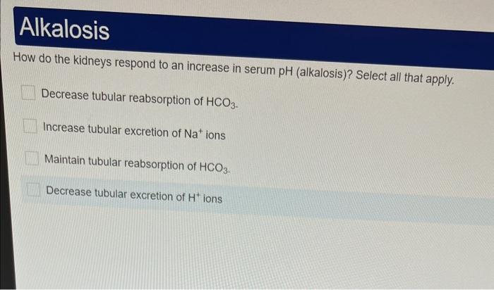 How do the kidneys respond to an increase in serum pH (alkalosis)? Select all that apply.
Decrease tubular reabsorption of \(