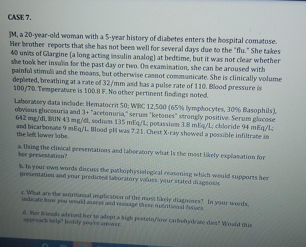 CASE 7. JM, a 20-year-old woman with a 5-year history of diabetes enters the hospital comatose. Her brother reports that she