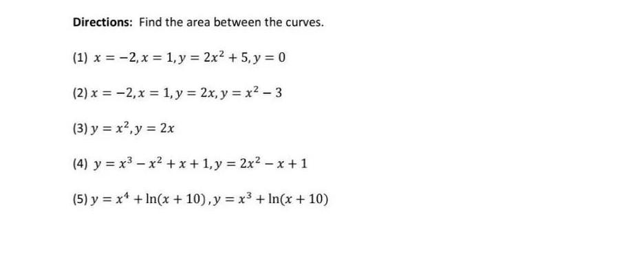 Directions: Find the area between the curves. (1) x = -2, x = 1, y = 2x2 + 5, y = 0 (2) x = -2, x = 1, y = 2x, y = x2 – 3 (3)