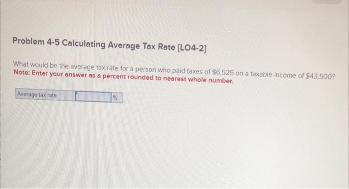 Problem \( 4-5 \) Calculating Average Tax Rate [LO4-2]
What would be the average tax rate for a person who paid taxes of \( \