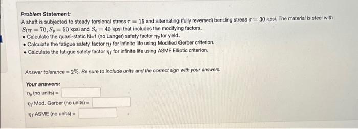 Problem Statement:
A shaft is subjected to steady torsional stress \( \tau=15 \) and alternating (fully reversed) bending str