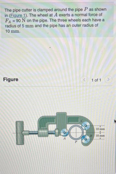 The pipe cutter is clamped around the pipe \( P \) as shown in (Figure 1). The wheel at \( A \) exerts a normal force of \( F