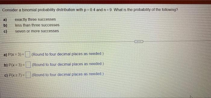 Consider a binomial probability distribution with p=0.4 and n=9. What is the probability of the following?
a)
exactly three s