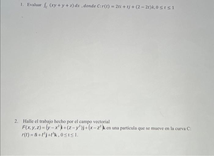 1. Evaluar \( \int_{C}(x y+y+z) d s \), donde \( C: r(t)=2 t i+t j+(2-2 t) k, 0 \leq t \leq 1 \) 2. Halle el trabajo hecho po