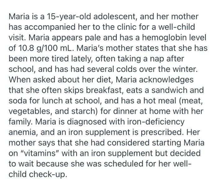 Maria is a 15-year-old adolescent, and her mother has accompanied her to the clinic for a well-child visit. Maria appears pal