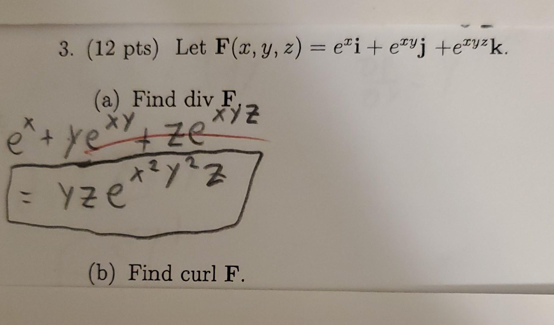 3. (12 pts) Let \( \mathbf{F}(x, y, z)=e^{x} \mathbf{i}+e^{x y} \mathbf{j}+e^{x y z} \mathbf{k} \). \[ e^{x+y e^{x y}+z e^{\t