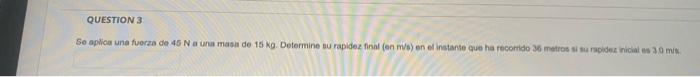 QUESTION 3 Se aplica una fuerza de 45 Na una masa de 15 kg. Determine su rapidez final (on m/s) en el instante que ha recorri