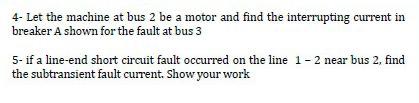 4- Let the machine at bus 2 be a motor and find the interrupting current in breaker A shown for the fault at bus 3
5- if a li