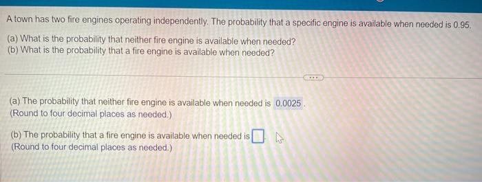 A town has two fire engines operating independently. The probability that a specific engine is available when needed is \( 0.