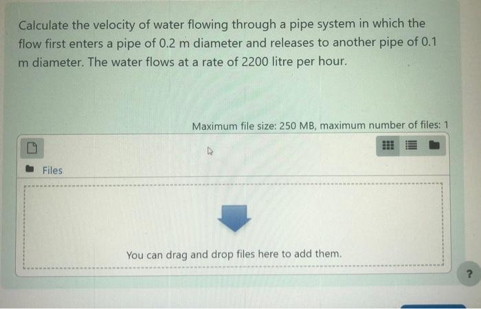 Calculate the velocity of water flowing through a pipe system in which the
flow first enters a pipe of 0.2 m diameter and rel