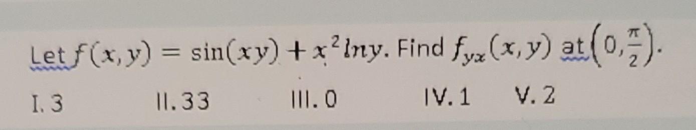 Let \( f(x, y)=\sin (x y)+x^{2} \ln y \). Find \( f_{y x}(x, y) \) at \( \left(0, \frac{\pi}{2}\right) \). I. 3 \( 11.33 \) I