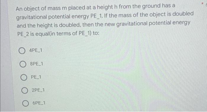 An object of mass m placed at a height h from the ground has a
gravitational potential energy PE_1. If the mass of the object
