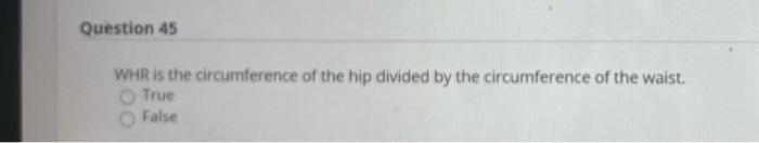 Question 45 WHR is the circumference of the hip divided by the circumference of the waist. True False