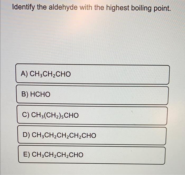 Identify the aldehyde with the highest boiling point.
A) CH3CH2CHO
B) HCHO
C) CH3(CH2),CHO
D) CH3CH2CH2CH2CHO
E) CH3CH2CH2CHO