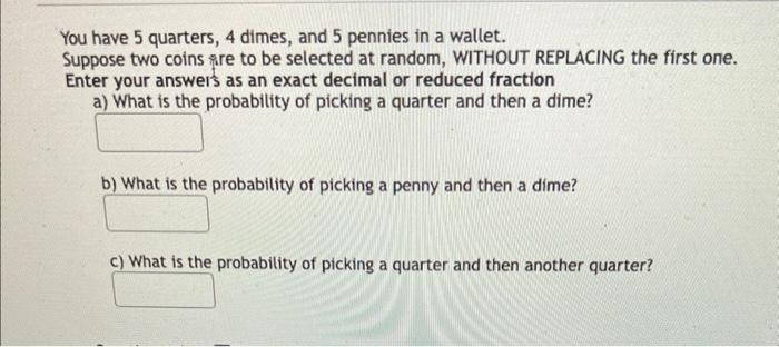 You have 5 quarters, 4 dimes, and 5 pennies in a wallet.
Suppose two coins are to be selected at random, WITHOUT REPLACING th
