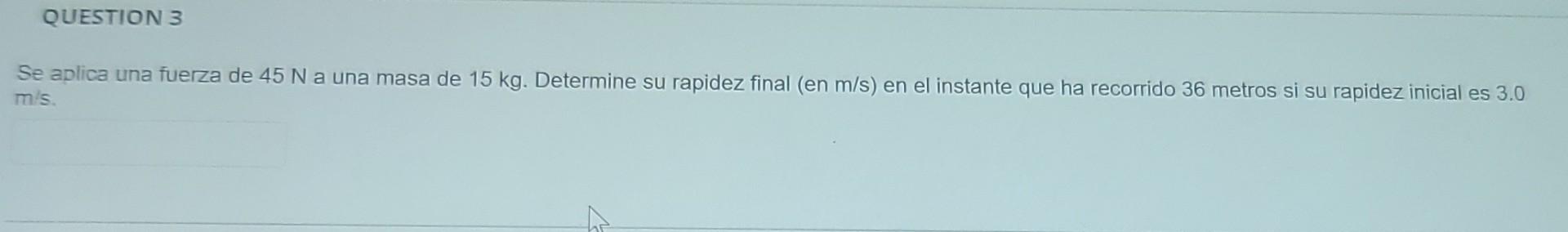 QUESTION 3 Se aplica una fuerza de 45 Na una masa de 15 kg. Determine su rapidez final (en m/s) en el instante que ha recorri