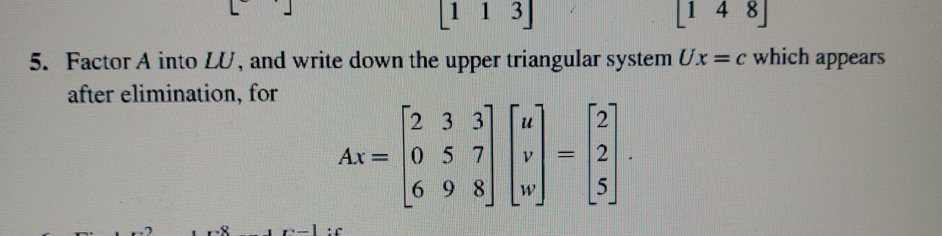 5. Factor \( A \) into \( L U \), and write down the upper triangular system \( U x=c \) which appears after elimination, for