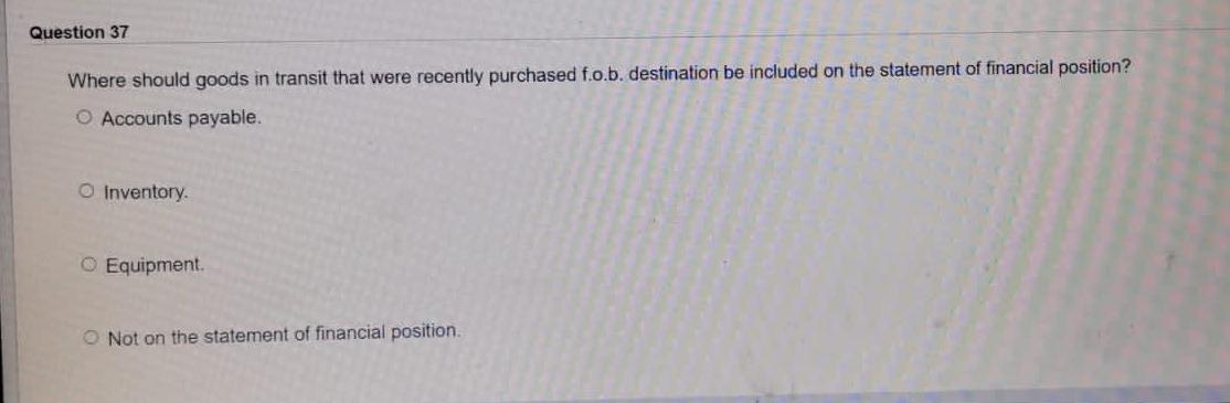 Question 37
Where should goods in transit that were recently purchased f.o.b. destination be included on the statement of fin