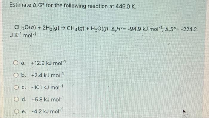 Estimate 4, Gº for the following reaction at 449.0 K. CH2O(g) + 2H2(g) → CH2(g) + H2O(g) A Hº= -94.9 kJ mol-; A, Sº= -224.2