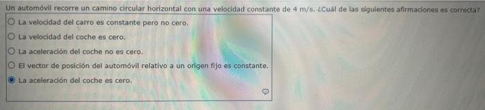 Un automóvil recorre un camino circular horizontal con una velocidad constante de 4 m/s. ¿Cuál de las sigulentes afirmaciones