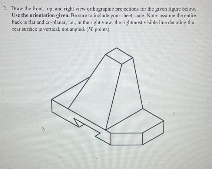 Draw the front, top, and right view orthographic projections for the given figure below. Use the orientation given. Be sure t