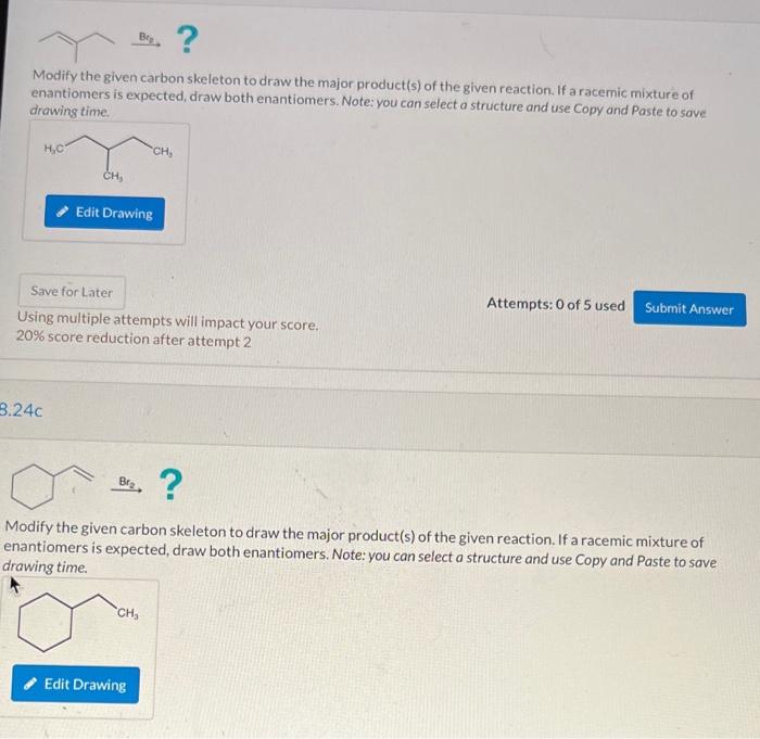 Modify the given carbon skeleton to draw the major product(s) of the given reaction. If a racemic mixture of
enantiomers is e