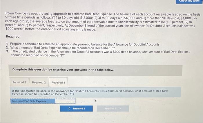 Brown Cow Dairy uses the aging approach to estimate Bad Debt Expense. The balance of each account receivable is aged on the b