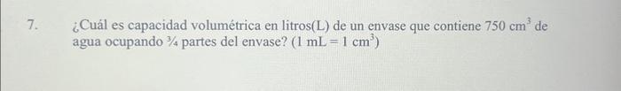 7. ¿Cuál es capacidad volumétrica en litros(L) de un envase que contiene \( 750 \mathrm{~cm}^{3} \) de agua ocupando \( 3 / 4