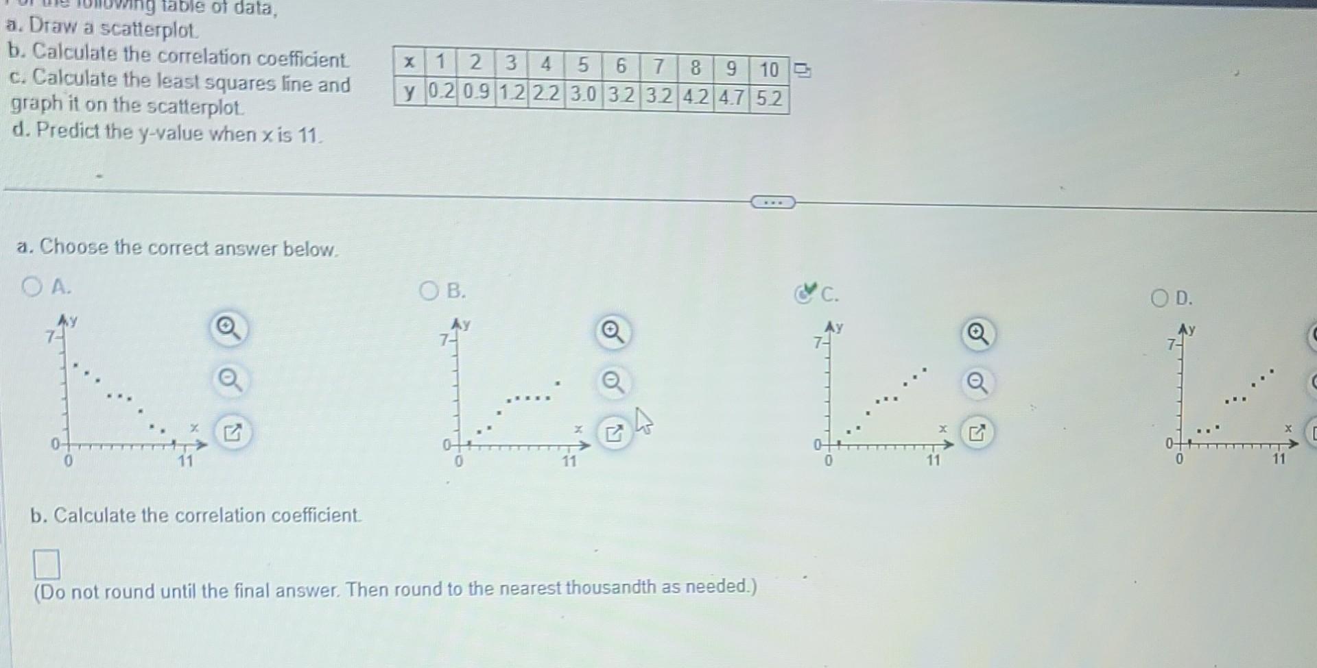 a. Draw a scatlerplot.
b. Calculate the correlation coefficient
c. Calculate the least squares line and
graph it on the scalt