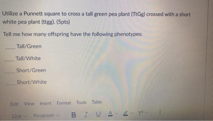 Utilize a Punnett square to cross a tall green pea plant (TtGg) crossed with a short
white pea plant (ttgg). (5pts)
Tell me h