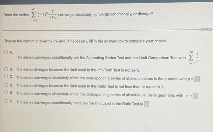 00
Does the series ? (-1)
n=1
1
n+8
converge absolutely, converge conditionally, or diverge?
Choose the correct answer below 