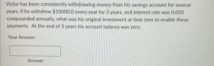 Victor has been consistently withdrawing money from his savings account for several years. If he withdrew \( \$ 10000.0 \) ev