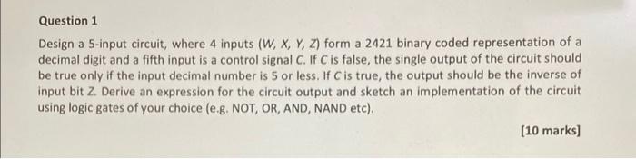 Question 1
Design a 5-input circuit, where 4 inputs \( (W, X, Y, Z) \) form a 2421 binary coded representation of a decimal d